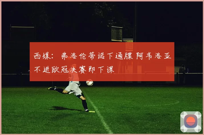 西媒：弗洛伦蒂诺下通牒 阿韦洛亚不进欧冠决赛即下课