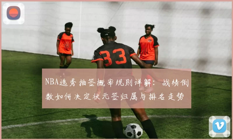 NBA选秀抽签概率规则详解：战绩倒数如何决定状元签归属与排名走势