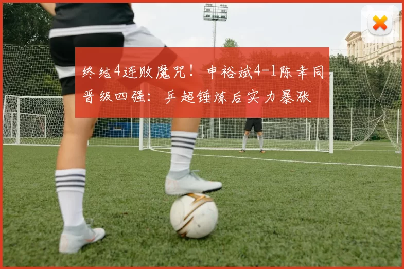 终结4连败魔咒！申裕斌4-1陈幸同晋级四强：乒超锤炼后实力暴涨