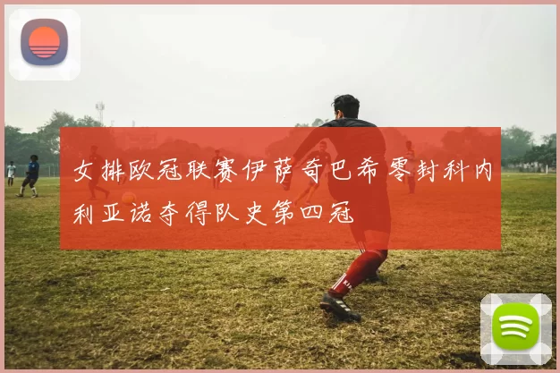 女排欧冠联赛伊萨奇巴希零封科内利亚诺夺得队史第四冠