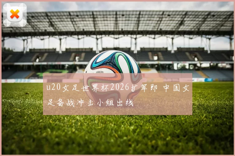 u20女足世界杯2026扩军即 中国女足备战冲击小组出线