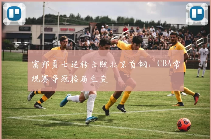 富邦勇士逆转击败北京首钢,CBA常规赛争冠格局生变