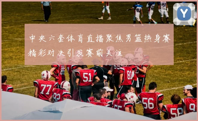 中央六套体育直播聚焦男篮热身赛精彩对决引发赛前关注