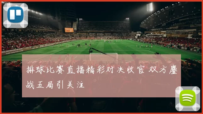 排球比赛直播精彩对决收官 双方鏖战五局引关注