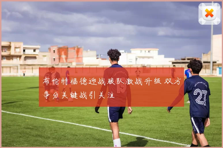 布伦特福德迎战狼队激战升级 双方争分关键战引关注