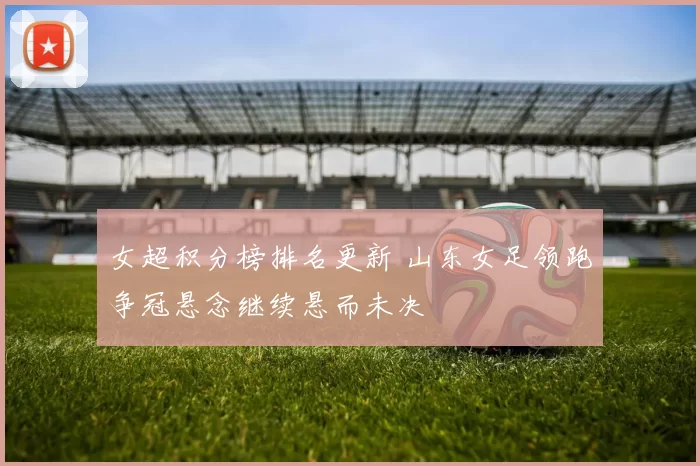 女超积分榜排名更新 山东女足领跑争冠悬念继续悬而未决