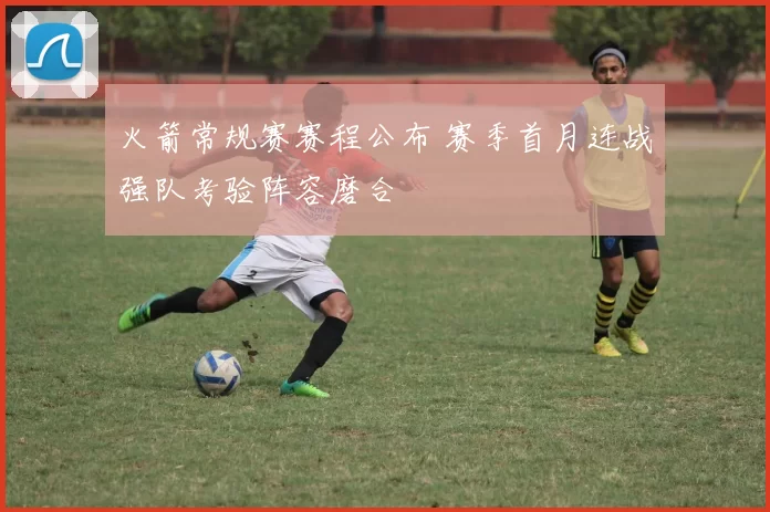 火箭常规赛赛程公布 赛季首月连战强队考验阵容磨合