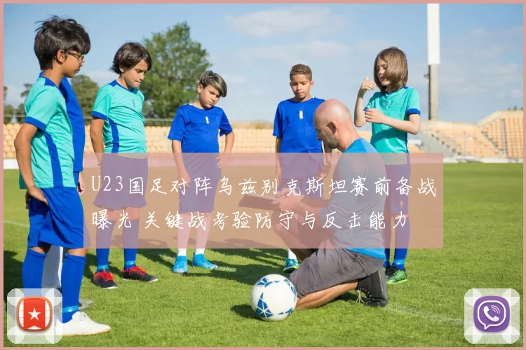 U23国足对阵乌兹别克斯坦赛前备战曝光 关键战考验防守与反击能力