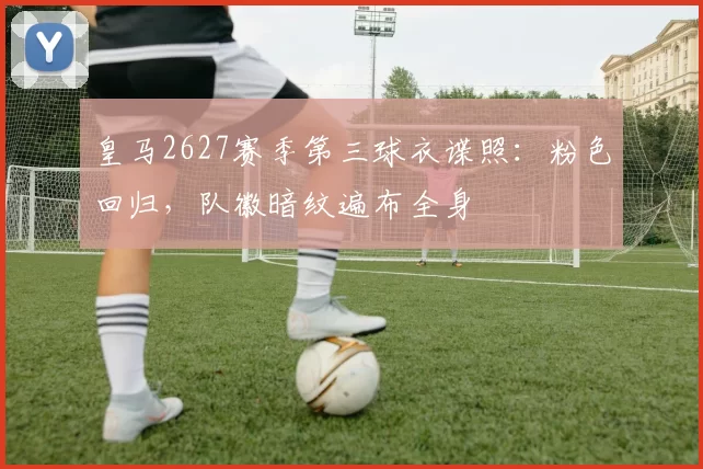 皇马2627赛季第三球衣谍照：粉色回归，队徽暗纹遍布全身