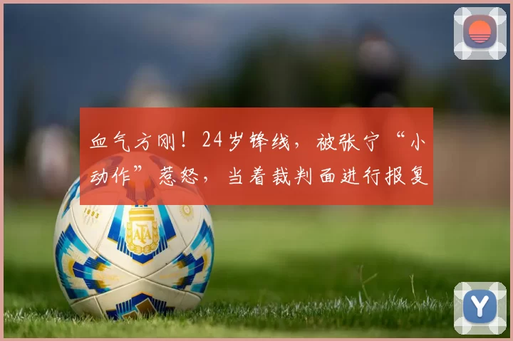 血气方刚！24岁锋线，被张宁“小动作”惹怒，当着裁判面进行报复