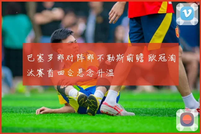 巴塞罗那对阵那不勒斯前瞻 欧冠淘汰赛首回合悬念升温