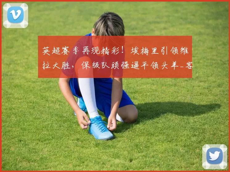 英超赛季再现精彩！埃梅里引领维拉大胜，保级队顽强逼平领头羊_客场_西甲_欧协