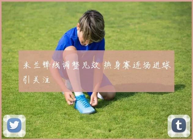 米兰锋线调整见效 热身赛连场进球引关注