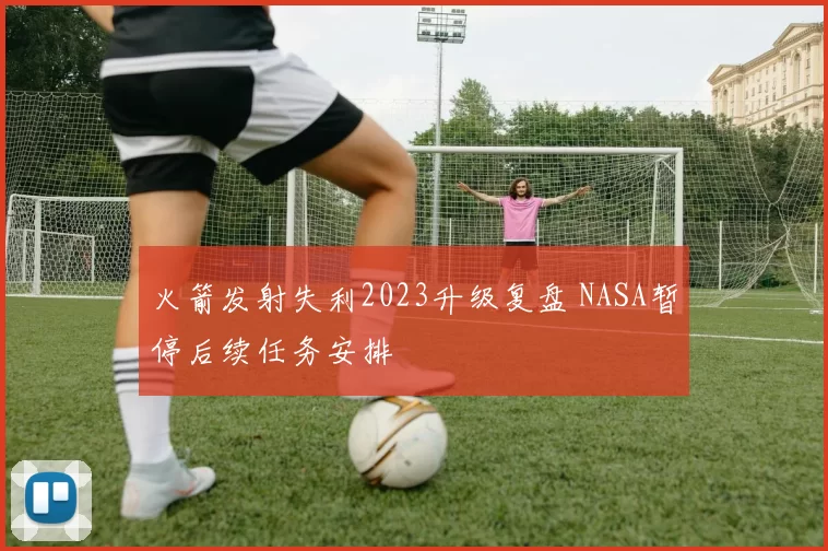 火箭发射失利2023升级复盘 NASA暂停后续任务安排
