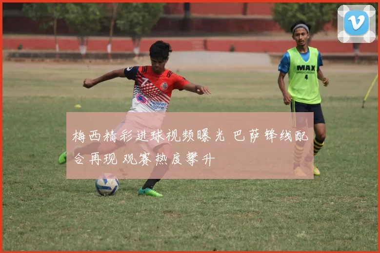 梅西精彩进球视频曝光 巴萨锋线配合再现 观赛热度攀升