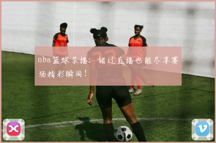 nba篮球录播：错过直播也能尽享赛场精彩瞬间！