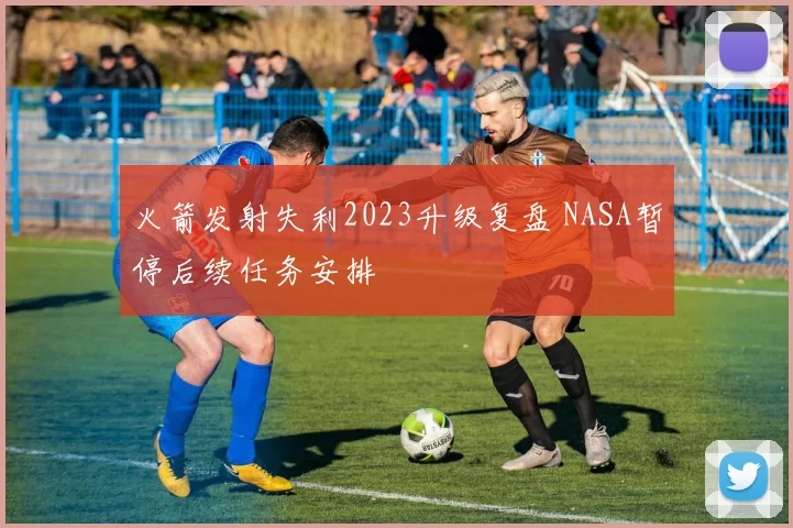 火箭发射失利2023升级复盘 NASA暂停后续任务安排