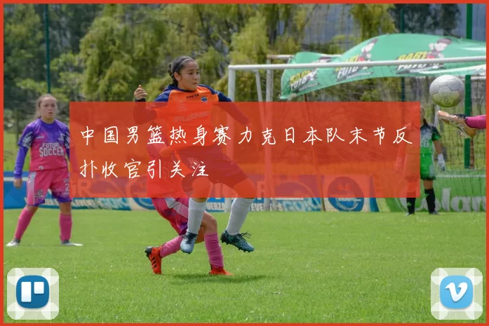 中国男篮热身赛力克日本队末节反扑收官引关注