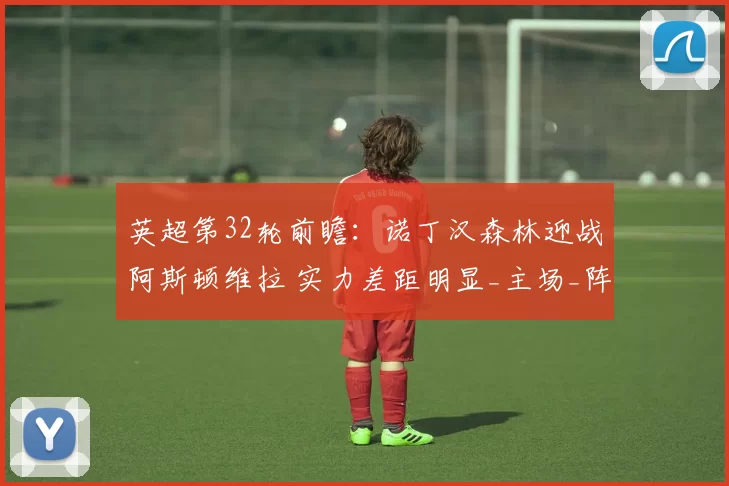 英超第32轮前瞻：诺丁汉森林迎战阿斯顿维拉 实力差距明显_主场_阵容_比分