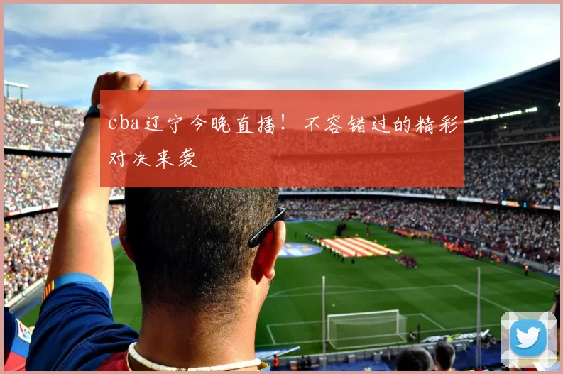 cba辽宁今晚直播！不容错过的精彩对决来袭