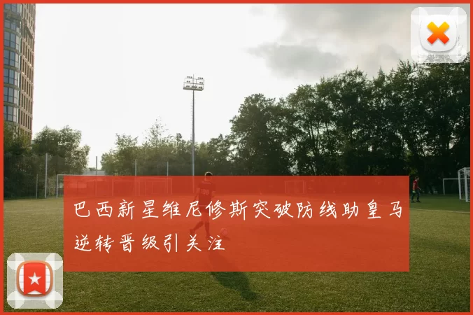 巴西新星维尼修斯突破防线助皇马逆转晋级引关注