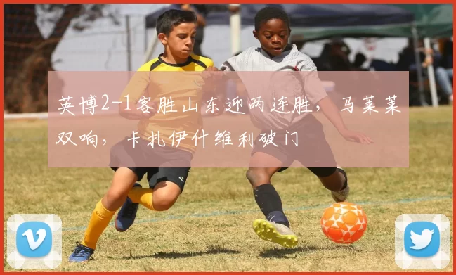 英博2-1客胜山东迎两连胜，马莱莱双响，卡扎伊什维利破门