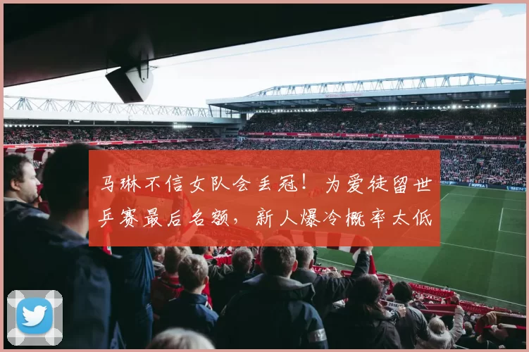 马琳不信女队会丢冠！为爱徒留世乒赛最后名额，新人爆冷概率太低