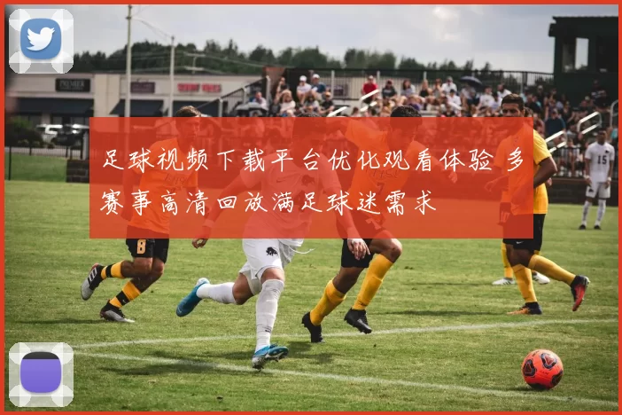 足球视频下载平台优化观看体验 多赛事高清回放满足球迷需求