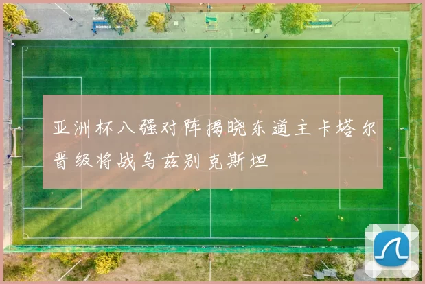 亚洲杯八强对阵揭晓东道主卡塔尔晋级将战乌兹别克斯坦