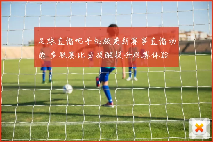 足球直播吧手机版更新赛事直播功能 多联赛比分提醒提升观赛体验