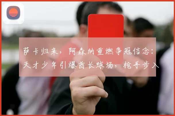 萨卡归来，阿森纳重燃争冠信念：天才少年引爆酋长球场，枪手步入“无限可能”时代