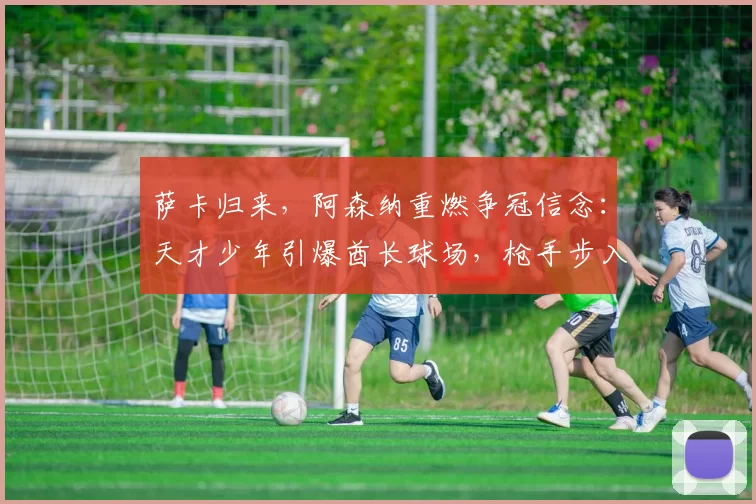 萨卡归来，阿森纳重燃争冠信念：天才少年引爆酋长球场，枪手步入“无限可能”时代