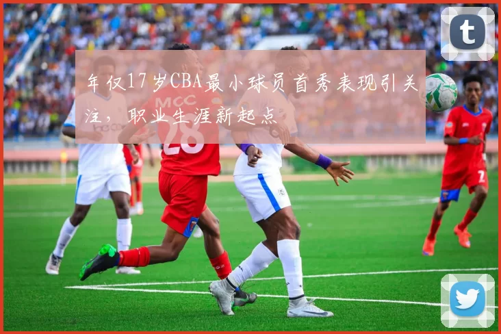 年仅17岁CBA最小球员首秀表现引关注，职业生涯新起点