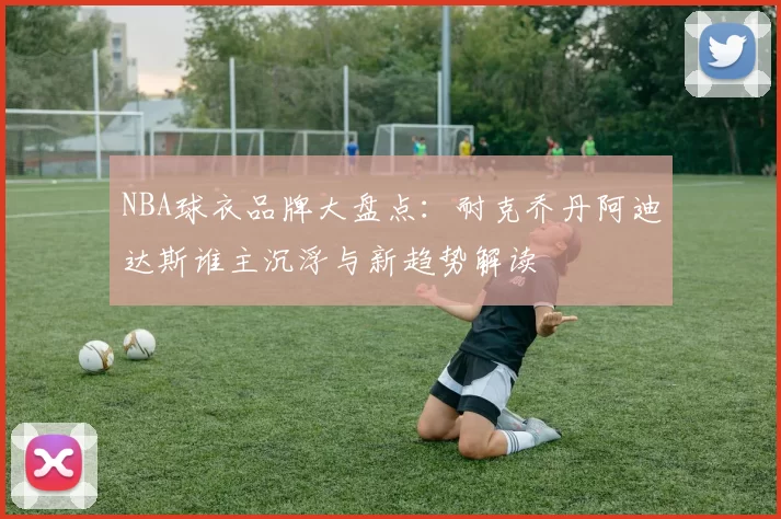 NBA球衣品牌大盘点：耐克乔丹阿迪达斯谁主沉浮与新趋势解读