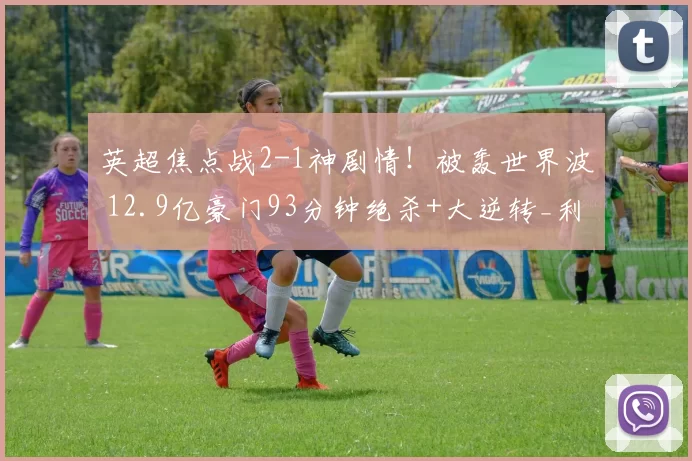 英超焦点战2-1神剧情!被轰世界波 12.9亿豪门93分钟绝杀+大逆转_利物浦_曼城_欧冠