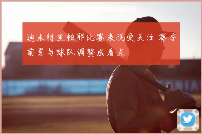 迪米特里帕耶比赛表现受关注 赛季前景与球队调整成看点
