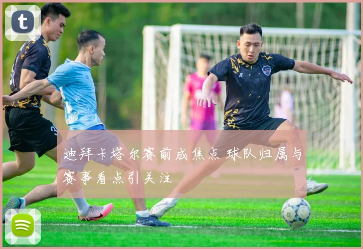 迪拜卡塔尔赛前成焦点 球队归属与赛事看点引关注
