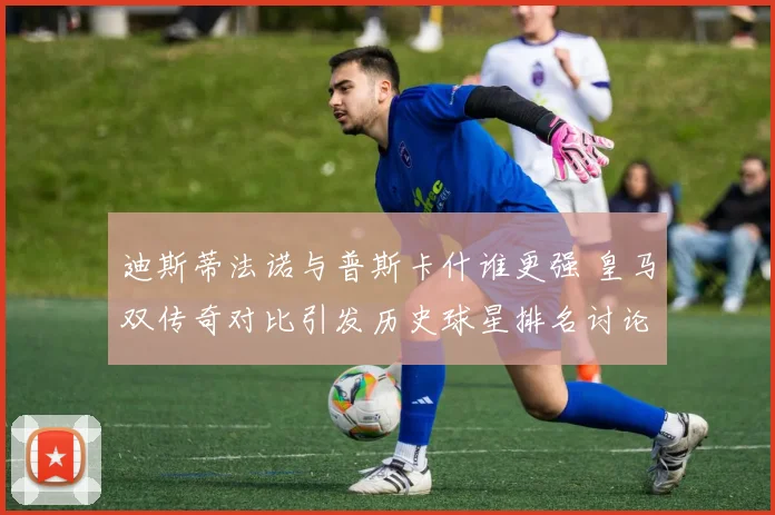 迪斯蒂法诺与普斯卡什谁更强 皇马双传奇对比引发历史球星排名讨论
