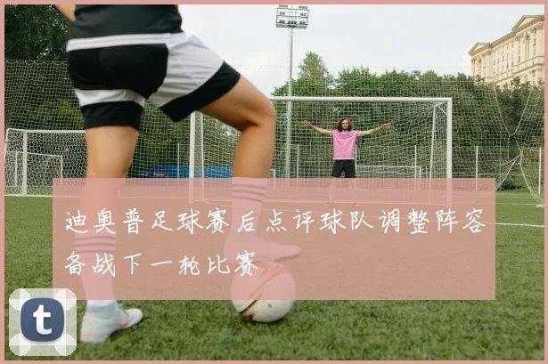 迪奥普足球赛后点评球队调整阵容备战下一轮比赛