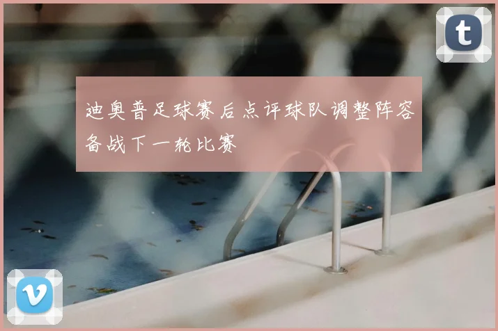 迪奥普足球赛后点评球队调整阵容备战下一轮比赛