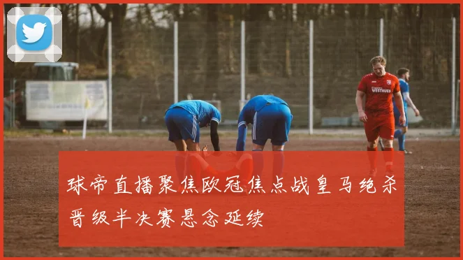 球帝直播聚焦欧冠焦点战皇马绝杀晋级半决赛悬念延续