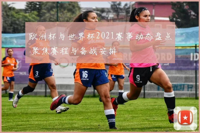 欧洲杯与世界杯2021赛事动态盘点 聚焦赛程与备战安排