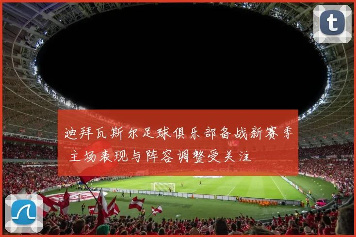 迪拜瓦斯尔足球俱乐部备战新赛季 主场表现与阵容调整受关注