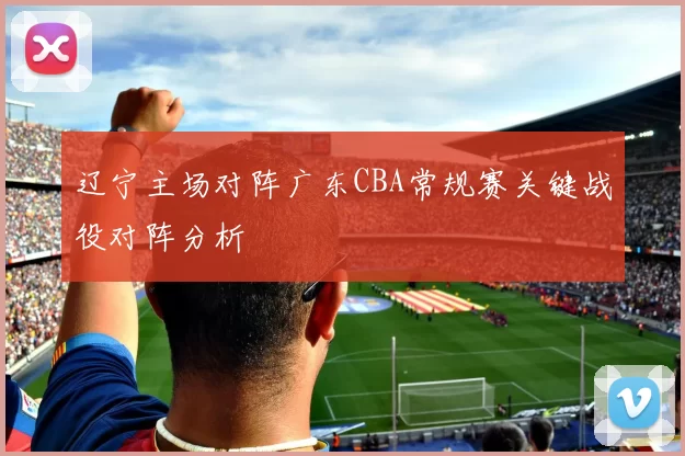 辽宁主场对阵广东CBA常规赛关键战役对阵分析