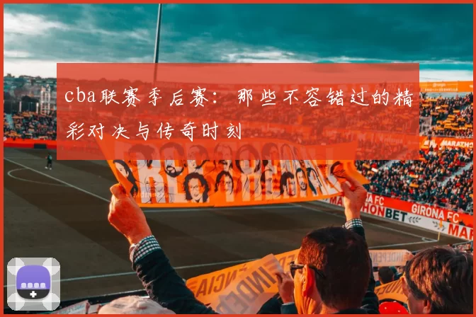 cba联赛季后赛:那些不容错过的精彩对决与传奇时刻