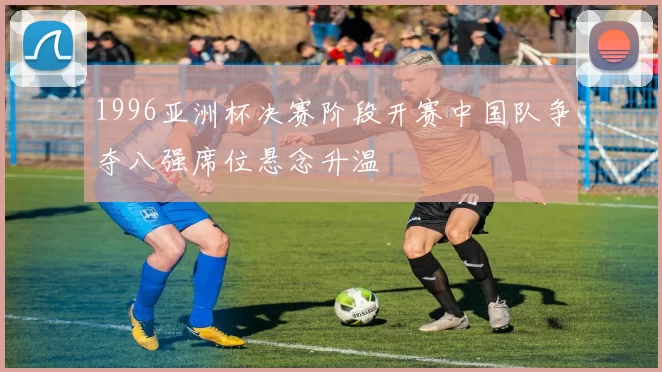 1996亚洲杯决赛阶段开赛中国队争夺八强席位悬念升温