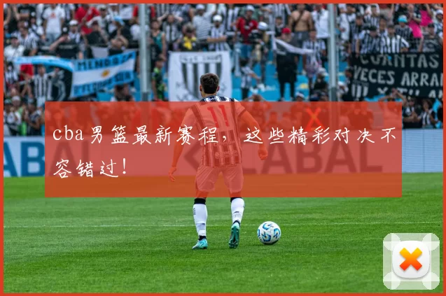 cba男篮最新赛程，这些精彩对决不容错过！