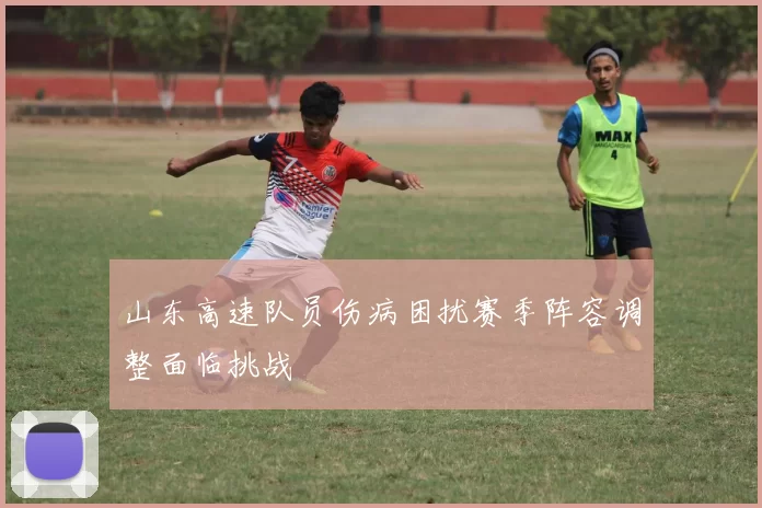 山东高速队员伤病困扰赛季阵容调整面临挑战