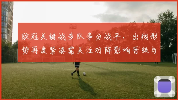 欧冠关键战多队争分战平，出线形势再度紧凑需关注对阵影响晋级与小组排名