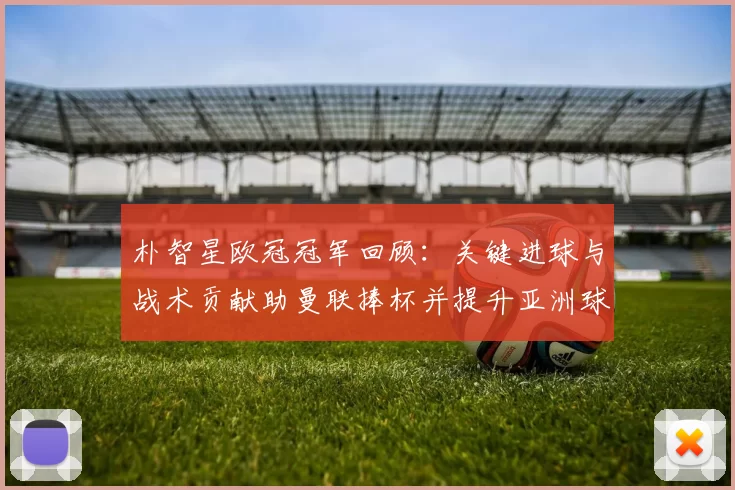 朴智星欧冠冠军回顾:关键进球与战术贡献助曼联捧杯并提升亚洲球员地位